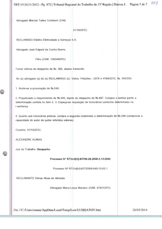 TRT-15-26/11/2012 - Pg. 872 | Tribunal Regional do Trabalho da 15a Região | Dignos J... Página 5 de 7
Advogado Marcos Tadeu Contesini (OAB:
RECLAMADO Elektro Eletricidade e Serviços Ei.A.
Advogado José Edgard da Cunha Bueno
Filho (OAB 126504SPD)
Tomar ciência do despacho de fls. 560, abaixo
61106SPD)
transcrito:
Ao (s) advogado (s) do (s) RECLAMADO (s): Vistos. Petições - 2976 e 4184/2012, fls. 545/559.
1. Anote-se a procuração de fls.549.
2. Prejudiciado o requerimento de fls.545, diante do despacho de fls.487. Cumpra o senhor perito a
determinação contida no item 5. 3. Expeça-se requisição de honorários conforme determinado na
r.sentença.
4. Quanto aos honorários prévios, cumpra a segunda reclamada a determinação de
capacidade do autor de quitar referidos valores
Cruzeiro, 01/10/2012.
ALEXANDRE KLIMAS
Juiz do Trabalho -Despacho
fls.504 (comprovar a
Processo N° RTOrd[rt]-83700-28.2008.5.15.0040
Processo N° RTbrd[rt]-837/2008-040-15-00.1
RECLAMANTE Dimas Alves de Almeida
file:///C:AJsers/renata/AppData/Local/Temp/L
Advogado Maria Lificia Mariano (OAB: 97831SPD)
ow/LUQQATOV.htm 26/03/2014
 