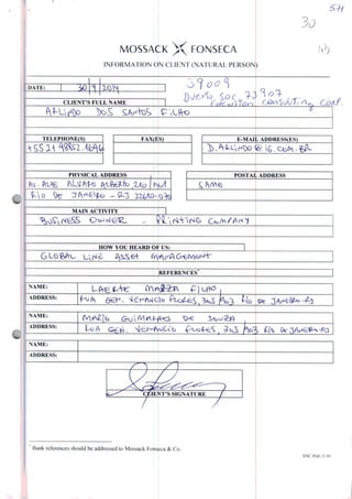 MOSSAÇK X FONSECA
INFORMATION ON CLIENT (NATURAL PERSONJ
DATE:
CLIENT'SFULLNAIVIE
i2
/
TELEPIIONE(S) FAX(ES)
PHYSICALADDRESS
Pw
MAIN ACTIVITY
E-MAILADDRESS(ES)
POSTAL ADDRESS
HOW YOU HEARD OF US:
G Lo gAu
REFERENCES
Bank reterences should be addressed to Mossack Fonseca & Co
SNC/Pub./5.99
 