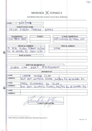 MOSSACK X FONSECA
INFORMATION ÒN CLIENT (NATURAL PERSON)
DATE:
CLIENT'SFULLNAME
TELEPHONE(S)
SS^l W
FAX(BS) E-MAIL ADDRESS(ES)
PHYSICALADDRESS
Z/b
POSTAL ADDRESS
MAIN ACTIVITY
HOW YOU HEARD Of US:
REFERENCES
NAME:
ADDRESS:
NAME:
ADDRESS:
NAME:
ADDRESS:
CLIENTS
Bank references should be addressed to Mossack Fonseca & Co.
SNC7Pub./5.9f>
 