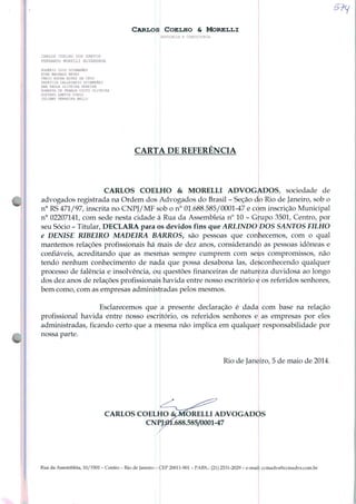 Carlos Coelho & Morelli
CARLOS COELHO DOS SANTOS
FERNANDO MORELLI ALVARENGA
ROGÉRIO LUÍS GUIMARÃES
NINA MACHADO NEVES
FÁBIO ROCHA AIRES DA CRUZ
PATRÍCIA CALLEGARIO GUIMARÃES
ANA PAULA OLIVEIRA PEREIRA
ROBERTA DE FRANCA COUTO OLIVEIRA
GUSTAVO SANTOS DINIZ
JULIANO FERREIRA BELLO
ADVOCACIA E CONSULTORIA
CARTA DE REFERENCIA
£?</
CARLOS COELHO & MORELLI ADVOGADOS, sociedade de
advogados registrada na Ordem dos Advogados do Brasil - Seção do Rio de Janeiro, sob o
n° RS 471/97, inscrita no CNPJ/MF sob o n° 01.688.585/0001-47 e com inscrição Municipal
n° 02207141, com sede nesta cidade à Rua da Assembléia n° 10 - Grupo 3501, Centro, por
seu Sócio - Titular, DECLARA para os devidos fins que ARL1NDO DOS SANTOS FILHO
e DENISE RIBEIRO MADEIRA BARROS, são pessoas que conhecemos, com o qual
mantemos relações profissionais há mais de dez anos, considerando as pessoas idôneas e
confiáveis, acreditando que as mesmas sempre cumprem com seus compromissos, não
tendo nenhum conhecimento de nada que possa desabona Ias, desconhecendo qualquer
processo de falência e insolvência, oii questões financeiras de natureza duvidosa ao longo
dos dez anos de relações profissionais havida entre nosso escritório e os referidos senhores,
bem como, com as empresas administradas pelos mesmos.
Esclarecemos que a presente declaração é dada com base na relação
profissional havida entre nosso escritório, os referidos senhores e as empresas por eles
administradas, ficando certo que a mesma não implica em qualquer responsabilidade por
nossa parte.
Rio de Janeiro, 5 de maio de 2014.
CARLOS COELHO
CNPJ
Rua da Assembléia, 10/3501 - Centro - Rio de Janeiro - CEP 20011-901 - PABX.: (21) 2531-2029 - e-mai
ÍORELLI ADVOGADOS
í.688.585/0001-47
: ccmadvs@ccmadvs.com.br
 