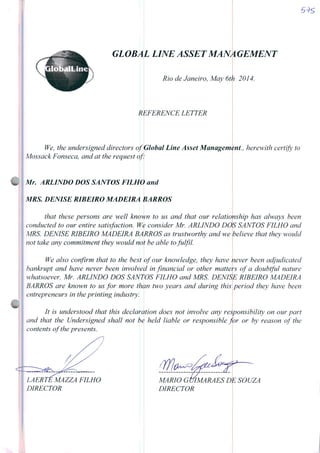 GLOBAL LINE ASSET MANA GEMENT
Rio de Janeiro, May 6th 2014.
REFERENCE LETTER
We, the undersigned directors of Global Line Asset Management., herewith certify to
Mossack Fonseca, and at the request of:
Mr. ARLINDO DOS SANTOS FILHO and
MRS. DENISE RIBEIRO MADEIRA BARROS
that these persons are well known to us and that our relaüonship has always been
çonducted to our entire satisfaction. Wç consider Mr. ARLINDO DOS SANTOS FILHO and
MRS. DENISE RIBEIRO MADEIRA BARROS as trustworthy and we
not take any commitment they would not be able tofulfil.
believe that they would
We also confirm that to the best
bankrupt and have never been involved
whatsoever. Mr. ARLINDO DOS SANTOS
BARROS are known to us for more thhn
entrepreneurs in the printing industry.
of our knowledge, they have ;
in financial or other matte
FILHO and MRS DENISE
two years and during this
never been adjudicated
s of a doubtful nature
RIBEIRO MADEIRA
period they have been
It is understood that this declaration does not involve any reSponsibility on our part
and that the Undersigned shall not bè hetd liable or responsible for or by reason of the
contents ofthe presents.
LAERTE MAZZA FILHO
DIRECTOR
m
MARIO GUIMARÃES I
DIRECTOR
 