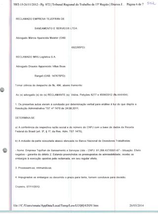 TRT-15-26/11/2012 - Pg. 872 | Tribunal RegiJnal do Trabalho da 15a Região | Diários J... Página 6 de 7
RECLAMADO EMPRESA TEJOFRAN DE
SANEAMENTO E SERVIÇOS LTDA
Advogado Márcia Aparecida Meister (OAB:
RECLAMADO MRS Logística S.A.
Advogado Drausio Apparecido Villas Boas
Rangel (OAB: 14767SPD)
Tomar ciência do despacho de fls. 496, abaixo
Ao (s) advogado (s) do (s) RECLAMANTE (s):
69228SPD)
transcrito:
Vistos. Petições 8277 e 8508/2012 (tls.444/494).
1. Os presentes autos vieram à conclusão por determinação verbal para análise à luz do que dispõe a
Resolução Administrativa TST n° 1470 de 24.09.2011
DETERMINA-SE:
a) A conferência da respectiva razão social e db
Federal do Brasil (art. 3°, § 1o, da Res. Adm. T
b) A inclusão da parte executada abaixo elencada no Banco Nacional de Devedores
- Nome. Empresa Tejofran de Saneamento e S
número do CNPJ com a base de dados da Receita
1470);
Trabalhistas:
srviços Ltda - CNPJ: 61288.437/0001-67 - Situação: Efeito
negativo - garantia do débito 2. Estando preenchidos os pressupostos de admissibilidade, recebo os
embargos à execução opostos pela reclamada, em seu regular efeito.
3. Processem-se, intimando-se.
4. Impugnados os embargos ou decorrido o prazo para tanto, tornem conclusos para decisão
Cruzeiro, 07/11/2012.
file:///C:/Users/renata/AppDataA.ocal/Temp/Low/LUQQATOV.htm 26/03/2014
 