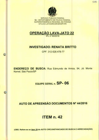 SERVIÇO PUBLICO FEDERAL
MJ - DEPARTAMENTO DE POLÍCIA FEDERAL
SUPERINTENDÊNCIA REGIONAL NO PARANÁ
GT/LAVA JATO/DRCOR/SR/DPF/PR
OPERAÇÃO LAVA-JATO 22
IPLn0 60/2016
INVESTIGADO: RENATA BRIT
CPF: 312.628.478-77
ENDEREÇO DE BUSCA: Rua Edmundo de Amics, 94, Jd. Monte
Kemel, São Paulo/SP
EQUIPE GERAL n. SP- 06
AUTO DE APREENSÃO DOCUMENTOS N° 44/2016
ITEM n. 42
(OBS. Refere-se ao item 29 do AUTO CIRCUNSTANCIADO DE BUSCA E ARRECADAÇÃO)
 