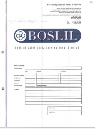 C
ui . 11
Account AppKication Form - Corporate
Please ensure ali secttons are fully completed and
att supporting documenlation forwarded wrth the application.
Incomplete applications may delay the uccount opening process.
If you have any queiies, please telephone us
Please return this form by mail to Bank of Saint Lúcia International Limited
P.O. Box RB 2385
Rodney Bay Vídage
Gros fslet, St Lúcia
West Indies
Tel +1 (758) 452-0444
Fax +1 (758) 452-0445
Empil info@boslil.com
BOSLII
Bank oi Saint Luci
Bank use only
Company Name
Appiication received
Due Dihgence
CompliancH
Approved
Accounl opened
File notes
Date Signature
Relationship Officer
a International Limited
Customer No
Ciient Proíile
 