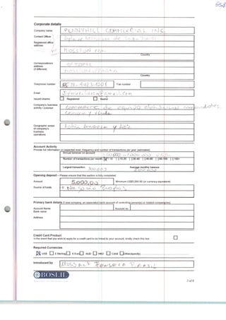 i
1
•
•
Corporate details
Company name
Contad Officer
Registered office
address j
Corresponctence
address
(ifdifferent)
Telephone number
Email
Issued shares:
Company s business
activity / purpose
Geographic scope
of company's
business
operations
_] Registered Q E
Account Activity
Provide full information on expected levei, frequency and n
Annual turnover on account
Number of transactions per nriontl-
Largest transactioo -?^-».-. ^ .,
Opening deposit- Please ensure that this section is fui
Amount
Source of funds
5LOOOtoo
Primary bank details If new company, an associated b(
Account Name
Bank name
Address
Credit Card Product
In the event thal you wish to appiy for a credit card to be lin
Required Currencies
j^ US$ n ESterltngQ f- turfQ AUD Q HK
Introduced by
R© l>( )SLI 1 1
OOHM íLCl^Aí fKlC
Country
»v| ■ »-/
Country
Fax number
learar
(^ ^ ^ C^ v«>  J O C^A^1 A4-> ^ v
1 
imber of iransactions 0er year (estlmated)
3Í^D - f.ooo oc
t:Wi-10 [110-20 [{20-40 [] 40-60 [{60-'
Average monthty balance
y completed
Minlmum US$5,000 00 (or currency equiv
fyvO ^lO ^
ink account of controlling person(s) or related compan
Account no.
ced to your account, kirtdly crteck this box
D [_j CdnS [ lOtherfspecify)..
00 [ J100+
alent)
ritos)
D
2of8
 