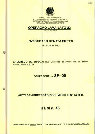 SERVIÇO PUBLICO FEDERAL
MJ - DEPARTAMENTO DE POLÍCIA FEDERAL
SUPERINTENDÊNCIA REGIONAL NO PARANÁ
GT/LAVA JATO/DRCOR/SR/DPF/PR
OPERAÇÃO LAVA-JATO
IPLn0 60/2016
INVESTIGADO: RENATA BRITTO
CPF: 312.628.478-77
ENDEREÇO DE BUSC/: Edmundo de Ames,
Kemel, São Paulo/SP
EQUIPE GERAL n. SP- 06
AUTO DE APREENSÃO DOCUMENTOS N° 44/2016
ITEM n. 45
(OBS. Refere-se ao item 30 do AUTO CIRCUNSTANCIADO DE BUSCA E ARRECADAÇÃO)
 