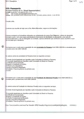 RES: Passaporte
LES: Passaporte
Mossack Fonseca & Co. (Brasil Representative)
Enviado: quinta-feira, 4 de agosto de 2011 17:12
Para: João Procópio [jprocopio@gfdinvestimentos.com]
Anexos: DUE_DILIGENCE_NOVO_ENGUSH.doc (39 KB); Folrmulario_pessoa_natural_~l.doc (89 KB)
'rezado João,
Conforme sua reunião de hoje com a Dra. Maria Mercedes, segue as informações
stamos enviando os formulários referentes ao cumprimento
assinado e junto com uma copia autenticada do documento
referência Bancária e de um Advogado ou Contado|r
ão há nada que o desabone.
- Contrato Social legalizado por Apostila e pelo Consulado
- Procuração legalizada por Apostila e pelo Consulado
- Certificado de Incorporação;
- Registro e Certificado de Ações;
- Diretores e/ou Dignatários;
- Agente e Escritório Registrado;
- Anuidade e Taxa de governo no primeiro ano;
- Courier
Informamos que o custo para a aquisição de uma Fundação de Interesse Privado é de
anuidade para o próximo ano é de US$ 3,500.00
Os valores acima da Fundação do Interesse Privado
ontrato Social legalizado por Apostila e pelo Cont
- Procuração legalizada por Apostila e pelo
- Certificado de Incorporação;
- Registro e Certificado de Ações;
- Conselho Fundacional da Mossack;
- Agente e Escritório Registrado;
-Anuidade e Taxa de governo no primeiro ano;
https://owa.mossfonxom/owa/?ae=Item&t=IPV
t do nosso Due Dilkjence, e u
imenio de identidade ou passaporte
apenas atestando que conhecem J"
deve ser devolvido
, uma carta de
'/osso escritório e que
Informamos que o custo para a aquisição de uma sociedade do Panamá é de US$ 4,500.00 e a anuidade para
o próximo ano é de US$ 1,950.00
s valores acima da sociedade do Panamá inclui os seguintes serviços:
do Brasil no Panamá;
do Brasil no Panamá;
inclui os seguintes serviços:
ulado do Brasil no Panamá;
ConsulaMo do Brasil no Panamá;
Note&id=RgAAAAAnHQd0JGjIvíSqO4i... 15/9/2011
Page 1 of 2
US$ 6,500.00 e a
 
