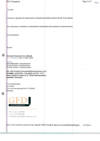 : Passaporte
Courier
icamos no aguardo do horário para a reunião da próxima semana até dia 10 de Agosto
>em mais para o momento e continuamos à dispôs ção para quaisquer esclarecimentos
Atenciosamente,
tenata
Mossack Fonseca & Co. (Brasil)
lovo Telefone: (55-11) 3251-4222
kype:
Maria Mercedes: mercedesriano
Renata Pereira: mossfonrenata
Ricardo Honorio: mossfonricardo
De: João Procópio |jprocopio@gfdinvestimentos.co^n]
Enviado: quinta-feira, 4 de agosto de 201113:53
Para: Mossack Fonseca & Co. (Brasil Representativ^)
Assunto: Passaporte
rezada Mercedes,
Boa tarde!
O no. do meu passaporte é FC 164942.
Obrigado.
iINVESTIMENTOS
T«L: 55 (11)3254.0888
Cd.: 53(11) 7604.81S0
https://owa.mossfon.com/owa/?ae=Item&t=IPR^ 15/9/2011
Page2of2
 