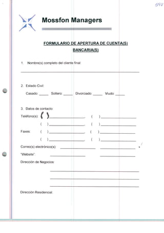 vj £/ Mossfon Managers
FORMULÁRIO DE APERTURA DE CUENTA(S)
tANCARIA(S)»
1. Nombre(s) completo dei cliente
2. Estado Civil:
Casado: Soltero:
3. Datos de contacto:
Teléfono(s): í j
( )
Faxes: ( )
( )
Correo(s) electrónico(s):
"Website":
Dirección de Negócios:
Dirección Residencial:
final:
Divorciado: Viudo:
)
)
 