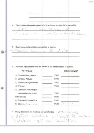 4. Descripcion dei negocio principal o Ia actividad prevista de Ia companía
,/
5. Descripcion dei propósito principal de Ia cuenta:
Q <=L
6. Actividad y procedência de los fondos a ser transferidos a Ia cuenta:
ACTIVIDAD
a) Donaciones o regalos:
b) Venta de Activos:
c) Dividendos o ganâncias:
d) Ahorros:
e) Cobros de facturas por
mercancía o servidos:
f) Herencias:
g) Transacción especifica:
h) Otros;  J
7. Uso y destino de los fondos a sèr transferidos
^
PROCEDÊNCIA
(PAÍS)
(PAÍS)
PAÍS)
(PAÍS)
(PAÍS)
(PAÍS)
PAÍS)
(PAÍS)
■II
 