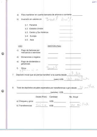 a) Para mantener en cuenta
b) Inversión en valores en:
b.1. Panamá
b.2. Estados Unidos
b.3. Centro y Sur Anriéi
b.4. Europa
b.5. Ásia
USO DESTION (País)
c) Pago de facturas por
mercancía o servidos:
d) Donaciones o regalos:
e) Pago de dividendos o
ganâncias:
f) Otro$:
p, (Olv t c e^ ^
7. Depósito inicial que se piensa transferir a Ia cuenta desde: 0
Desde (País)
a) Cheques y giros
b) Transferencias S o 
bancaria de ahorros o corrient
V
,(país)US$_2£Z
JJU^
8. Total de depósitos anuales esperados por transferencia o giro desde:
(país/es) US$
°íh
Cantidad
US$
Io. Anual
<y us$ M.
 