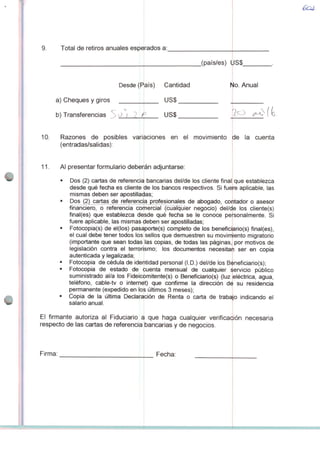 9. Total de retiros anuales esperados a:
a) Cheques y giros
b) Transferencias %0 i 7
Desde (País) Cantidad
US$
US$
10. Razones de posibles
(entradas/salidas):
11. Al presentar formulário deberán adjuntarse:
Dos (2) cartas de referencia
desde qué fecha es cliente
_(país/es) US$
No. Anual
variaciones en ei movimiento de Ia cuenta
bancarias del/de los cliente final; que establezca
de los bancos respectivos. Si fuere aplicable, Ias
mismas deben ser apostilladas;
Dos (2) cartas de referencia profesionales de abogado, contador o asesor
finãnciero, o referendsrcõmercialTcüãlquier negocio) del/ce los ctiente(s)
final(es) que establezca desde qué fecha se le conoce personalmente. Si
fuere aplicable, Ias mismas deben ser apostilladas;
Fotocopia(s) de el(los) pasa
ei cual debe tener todos los
(importante que sean todas
porte(s) completo de los beneficiario(s) final(es),
sellos que demuestren su movimíiento migratório
Ias copias, de todas Ias páginas, por motivos de
legislación contra ei terrorismo; los documentos necesitaíi ser en copia
autenticada y legalizada;
Fotocópia de cédula de iderhtidad personal (I.D.) del/de los Bèneficiario(s);
Fotocópia de estado de cuenta mensual de cualquier siervicio público
suministrado al/a los Fideicomitente(s) o Beneficiario(s) (luz eléctrica, água,
telefono, cable-tv o internei) que confirme Ia dirección d^ su residência
permanente (expedido en los últimos 3 meses);
Copia de Ia última Declaración de Renta o carta de trabajo indicando ei
salário anual.
El firmante autoriza ai Fiduciario í
respecto de Ias cartas de referencia
Firma:
i que haga cualquier verifica<$i(
bancarias y de negócios.
Fecha:
 