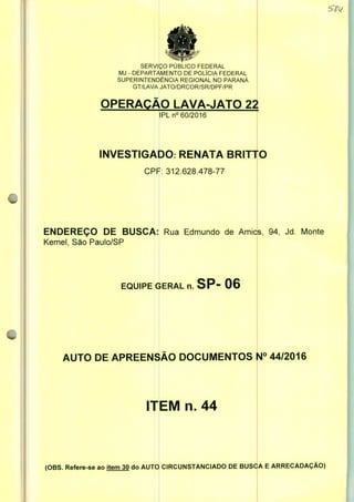SERVIÇO PUBLICO FEDERAL
MJ - DEPARTAMENTO DE POLÍCIA FEDERAL
SUPERINTENDÊNCIA REGIONAL NO PARANÁ
GT/LAVA JATO/DRCOR/SR/DPF/PR
OPERAÇÃO LAVA-JATO 22
IPLn0 60/2016
INVESTIGADO RENATA BRITTO
CPF: 312.628.478-77
ENDEREÇO DE BUSCA:
Kemel, São Paulo/SP
EQUIPE GERAL n. SP- 06
AUTO DE APREENSÃO DOCUMENTOS N° 44/2016
ITEM n. 44
(OBS. Refere-se ao item 30 do AUTO CIRCUNSTANCIADO DE BUSCA E ARRECADAÇÃO)
 