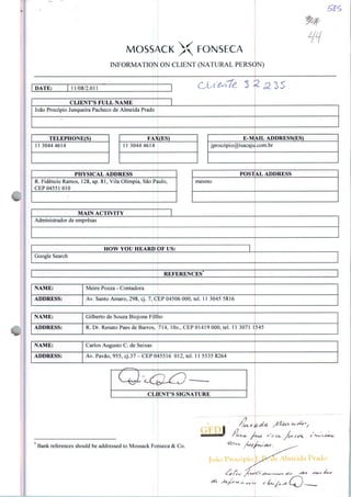 MOSSACK X FONSECA
INFORMATION ON CLIENT (NATURAL PERSON)
LIH
DATE: 11/08/2.011
CLIENT'S FULL NAME
João Procópio Junqueira Pacheco de Almeida Prado
TELEPHONE(S)
11 3044 4614
FAX(ES)
1 3044 4614
PHYSICAL ADDRESS
R. Fidêncio Ramos, 128, ap. 81, Vila Olímpia, São Paulo,
CEP 04551 010
MAIN ACTIVITY
E-MAIL ADDRESS(ES)
jprocópio@i sacaju.com.br
POSTAL ADDRESS
mesmo
Administrador de empresas
HOVV YOU HEARD OF US:
Google Search
REFERENCES
NAME: Meire Pozza - Contadora
ADDRESS: Av. Santo Amaro, 298, cj. 7, CEP 04506 000, tel. 11 3045 5816
NAME: Gilberto de Souza Biojone Fillho
ADDRESS: R. Dr. Renato Paes de Barros, 714, 10o., CEP 01419 000, tel. 11 3071 1545
NAME: Carlos Augusto C. de Seixas
ADDRESS: Av. Pavão, 955, cj.37-CEP 045516 012, tel. 11 5535 8264
CLIENT'S SIGNATURE
Bank references should be addressed to Mossack Fonseca & Co.
 