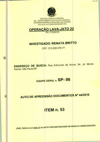 «
SERVIÇO PÚBLICO FEDERAL
MJ - DEPARTAMENTO DE POLÍCIA FEDERAL
SUPERINTENDÊNCIA REGIONAL NO PARANÁ
GT/LAVA JATO/DRCOR/SR/DPF/PR
nPFRAP.ÃO LAVA-JATO 22
IPLn0 60/2016
INVESTIGADO. RENATA BRITTO
CRF: 312.628.478-77
ENDEREÇO DE BUSC|
Kemel, São Paulo/SP
;. Rua Edmundo de Am
EQUIPE GERAL n. SP" 06
ics, 94, Jd. Monte
AUTO DE APREENSÃO DOCUMENTOS N° 44/2016
ITEM n. 53
,OBS. R*~. - Wl -o AUTO CRCUNSTANCADO DE BUSCA E ARRECADAÇÃO,
 
