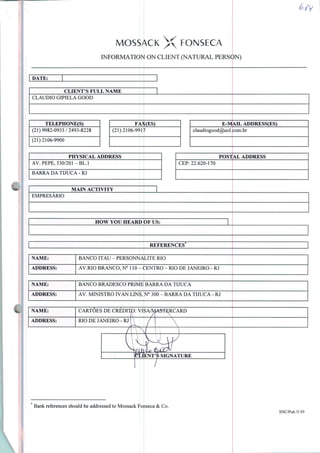 MOSSACK X FONSECA
INFORMATION ON CLIENT (NATURAL PERSON)
DATE:
CLIENT'S FULL NAME
CLÁUDIO GIPIELA GOOD
TELEPHONE(S)
(21)9982-0933/2493-8228
(21)2106-9900
FAX(ES)
(21)2106-9917
E-MAIL ADDRESS(ES)
claudiogood@uol.com.br
PHYSICAL ADDRESS
AV.PEPE, 530/201-BL.l
BARRA DA TIJUCA-RJ
POSTAL ADDRESS
CEP: 22.620-170
MAIN ACTIVITY
EMPRESÁRIO
HOW YOU HEARD OF US:
REFERENCES
NAME: BANCO ITAU - PERSONNALITE RIO
ADDRESS: AV.RIO BRANCO, N° 110 - CENTRO - RIO DE JANEIRO - RJ
NAME: BANCO BRADESCO PRIME BARRA DA TIJUCA
ADDRESS: AV. MINISTRO IVAN LINS, N° 300 - BARRA DA TIJUCA - RJ
m NAME: CARTÕES DE CREDITO: VISA/MAST^RCARD
Bank references should be addressed to Mossack Fonseca & Co.
SNC/Pub./5.99
 