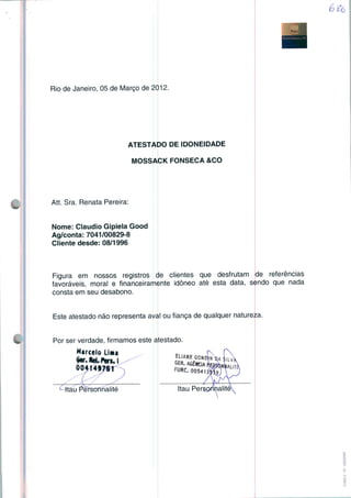 Rio de Janeiro, 05 de Março de 2012.
ATESTADO DE IDONEIDADE
MOSSACK FONSECA &CO
Att. Sra. Renata Pereira:
Nome: Cláudio Gipiela Good
Ag/conta: 7041/00829-8
Cliente desde: 08/1996
Figura em nossos registros de clientes que desfrutam de referências
favoráveis, moral e financeiramente idôneo até esta data, sendo que nada
consta em seu desabono.
Este atestado não representa aval ou fiança de qualquer natureza
Por ser verdade, firmamos este atestado.
Marcelo Lima
jitf• Rei» Pões» I ^^
004t4f78f n
c Itau Pérsonnaiité
 