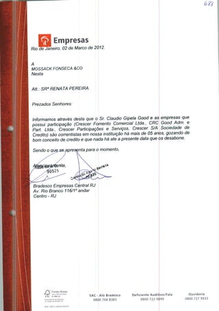 Empresas
ãheiro, 02 de Marco de 2012.
A
MOSSACK FONSECA &CO
Nesta
Att: SRa RENATA PEREIRA.
Prezados Senhores:
Informamos através desta que o Sr. Cláudio Gipela Good e as empresas que
possui participação (Crescer Fomento Comercial Ltda., CRC Good Adm. e
Part. Ltda., Crescer Participações e Serviços, Crescer S/A Sociedade de
Credito) são correntistas em nossa instituição há mais de 05 anos, gozando de
bom conceito de credito e que nada há ate a presente data que os desabone.
Sendo o que nta para o momento,
Bradesco Empresas Central RJ
Av. Rio Branco 116/1° andar
Centro - RJ
/Y Fontes Mistas
VtJ"J cert no SW-COC-ÍC3M4
FSC O 1996FSC
Eite material foi impresso
em papel certificado FSC
Mod. 1282-3 | Versão 03/2010
SAC- Alô Bradesco
B00 704 8383
Deficiente Auditivo/Fala
0800 722 0<l>99
Ouvidoria
0800 727 9933
 