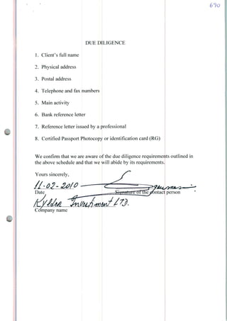 DUE D
1. Clienf s full name
2. Physical address
3. Postal address
4. Telephone and fax numbers
5. Main activity
6. Bank reference letter
7. Reference letter issued by a professional
8. Certified Passport Photocopy or identification card (RG)
LIGENCE
We confirm that we are aware
the above schedule and that we
Yours sincerely,
61o
of the due diligence requirements outlined in
will abide by its requirements.
>mpany name
 
