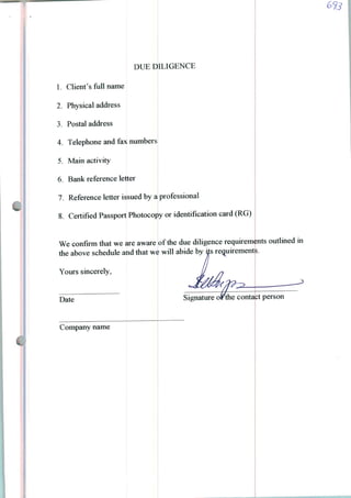 DUE DILIGENCE
1. Clienfs full name
2. Physical address
3. Postal address
4. Telephone and fax numbers
5. Main activity
6. Bank reference letter
7. Reference letter issued by a professional
8. Certifíed Passport Photocopy or identifícation card (RG)
We confírm that we are aware
the above schedule and that we
Yours sincerely,
of the due diligence requirements outlined in
will abide by ils requirements.
Date
Company name
Signature or the contact person
 