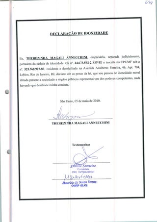 AR AÇÃO DE IDONEIDADE
Eu> THEREZINHA MAGALI ANNECCHINI, empresária, sepajrada judicialmente,
portadora da cédula de identidade RG n°. 24.673.592-2 SSP/RJ e inscrita no CPF/MF sob o
n°. 525.768.927-87, residente e domiciliada na Avenida Adalberto Feijreira, 46, Apt. 704,
Leblon, Rio de Janeiro, RJ, declaro sob as penas da lei, que sou pessoa de idoneidade moral
ilibada perante a sociedade e órgãos pijblicos representativos dos poderes competentes, nada
havendo que desabone minha conduta.
São Paulo, 05 de maio de 2010.
THEREZINHA MAGALI ANNECCHINI
u
Testemunhas
úiina Sarraano
Coníabilista
CRC 1SP180.286/O-1
cfte
Qurírio àe Souza Ferraz
OAB/SP151416
 