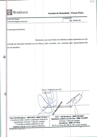 Atestado de Idoneidade - Pessoa Física
Nome do Cliente
Therezinha Magali Annecchini
A. quem possa interessar:
Declaramo
correção nas transações mantidas com este Banco
em seu desabono.
s que o(a) Cliente em referência sempre apresentou-se com
, nada constando, até a presente dita, que possamos citar
CNPJ/CPF
525. 768.927-87
Barueri,28ckAbriide2.010
Fone Fácil Bradesco - 4002 0022 / 0800 570 0022 *
Consulta de saldo, extrato e transações financeiras.
Atendimento 24 horas, 7 dias por semana.
* Consulte os demais telefones no site
hrndesco.com.br ou nas Agências Bradesco.
■ '^-~
SAC - Alô Bradesco - 0800O04 8383
Deficiente Auditivo ou de Fala - 0800 722 0099
24 horas, 7 dias por semana.
Ouvidoria-0800 727 9933
De 2a a 6a feira das 08h às 18h, exceto feriados.
 