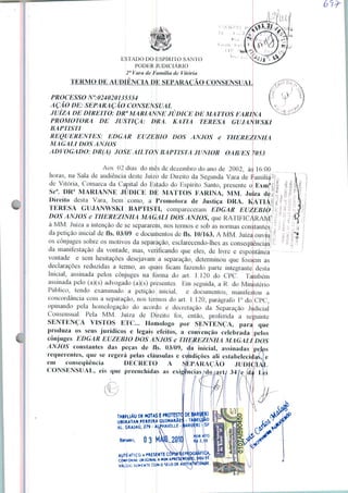 ESTADO DO ESPIRITO SANTO
PODHÍUUDIC1ÁRIO
2" Vara de FiimiUa de Vitória
TERMO DE AUDIÊNCIA D l SEPARAÇÃO CQNSENSUAt
PROCESSO N°:024020U5554
AÇÃO DE: SEPARAÇÃO CONSENSUAL
JUÍZA DE DIREITO: DRa MARIANNE JÚDICE DE MA TTOS FARINA
PROMOTORA DE JUSTIÇA: ÚRA. KATIA TERESA GUJAffWSl
BAPTISTI
REQUERENTES: EDGAR EUZEpO DOS ANJOS e
MA GALI DOS ANJOS
A D VOGADO: DR(A) JOSÉ AIL TOÜ BA PTISTA JÚNIOR OA B/ES ?
Aos 02 dias do mês de dezembro do ano de 2002, à
horas, na Sala de audiência deste Juízo de Direito da Segunda Vara de í
de Vitória, Comarca da Capital do Estado do Espírito Santo, presente o
THEREZINHA
16:00
amília
Exm
Sra. DRa MARIANNE JÚDICE ük MATTOS FARINA, MM. Juíza d
Direito desta Vara, bem como, a Promotora de Justiça DRA. KÀTLi
TERESA GUJANWSKI BAPTISTI, compareceram EDGAR EUZEBIO
DOS ANJOS e THEREZINHA MAGALl DOS ANJOS, que RATIFICARAiyi*
à MM. Juiza a intenção de se separarem, nos termos e sob as normas constantes
da petição inicial de fls. 03/09 e documentos de fls. 10/163. A MM. Juíza ouvli|
os cônjuges sobre os motivos da separação, esclarecendo-lhes as conseqüências
da manifestação da vontade, mas, verificando que eles, de livre e espontânea
vontade e sem hesitações desejavam a separação, determinou que fossem as
declarações reduzidas a termo, as quais ficam fazendo parte integrante desta
Inicial, assinada pelos cônjuges na forma do ait 1.120 do CPC. Também
assinada pelo (a)(s) advogado (a)(s) presentes. Em seguida, a R. do Ministério
Público, tendo examinado a petição inicial, e documentos, manifestou
concordância com a separação, nos temos do art. 1.120, parágrafo lü do CPC,
opinando pela homologação do acordo e decretação da Separação Judicial
Consensual. Pela MM.
SENTENÇA VISTOS
produza os seus jurídicos e legais jefeitos, a convenção celebrada
Juíza de D reito toi, então, proferida
ETC... Iloniologo por SENTENÇA, para
tíuinle
que
pelos
cônjuges EDGAR EUZEBIO DOSARMOS e THEREZINHA MAGALl DOS
ANJOS constantes das peças de fls. 03/09, da inicial, assinadas
requerentes, que se regerá pelas cláusulas e condições ali estabeleci*
em conseqüência DECRETC A SEPARAÇÃO
CONSENSUAL, eis que preenchidas as exigências'do
AL.G*AJAU,279-/1PHAVILLE
»PR£S NTECeWRE
OííCHÍWÍAMIMA^E1
VÃUDO SO*EHTt COM O SELO W ÁtfTE
 