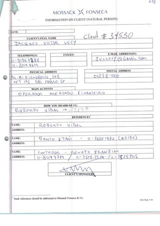 MOSSACK X FONSECA
INFORMATION Oíi CLIENT (NATURAL PERSON)
IATE:
CL1ENT'S FULL NAME
TELEPHONE(S)
JJ
FAX(ES)
PHYSICAL ADDRESS
SC
MAIN ACTIVITY
E-MAIL ADDRESS(ES)
>STALPOSTAL ADDRESS
O f  ^ A rí ^
HOW YOU HEARD OF US
)
REFERENCES
NAME: J>
ADDRESS:
NAME:
ADDRESS:
NAME:
ADDRESS: /
" Bank references should be addressed to Mossack Fonseca & Co. SNC/Pub./5.99
 