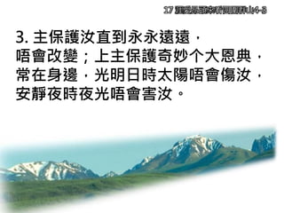 17 涯愛昂頭來看四圍群山4-3
3. 主保護汝直到永永遠遠，
唔會改變；上主保護奇妙个大恩典，
常在身邊，光明日時太陽唔會傷汝，
安靜夜時夜光唔會害汝。
 