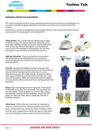 Toolbox Talk
May 16 LEADING THE WAY SAFELY
PERSONAL PROTECTIVE EQUIPMENT
PPE is worn to protect you from injury, caused by hazards that you may face in the workplace. It is
our last line of defence against getting hurt, therefore it must be worn correctly and be fit for
purpose.
Recently on a number of management audits around Fabricom sites, personnel have been found
wearing either the wrong type or unserviceable PPE.
Safety Helmet: This is to be free from defects such as deep
scratches / cracks. The helmet should be fitted with a chin
strap when working at height to prevent it being affected by
wind. Unless the helmet is damaged it must be replaced
every 5 years from the date of manufacturer. Do not store
your gloves in your helmet as contamination can occur.
Light Eye Protection: These are to be free from scratches
and ideally kept within a bag when not in use. Only use
recommended cleaners for the lenses and ensure they are
cleaned regularly.
Overalls: Overalls are designed to keep you clean but also
provide protection from residual hazards. All of the overalls we
wear are Flame Retardant and on some sites it is also a
requirement to wear Anti-Static overalls. Overalls should be
worn zipped / buttoned up at the front to provide your chest
area with protection. When working ensure that this happens
as it also prevents the overalls been loose and being drawn into
machinery.
Gloves: Wear the right glove for the right task. These should
be detailed on the task risk assessment. This may mean that
you may require 2 pairs of gloves for a certain task, such as
grinding then coating bolts with Nickeleez. Ensure that the
gloves are free from wear which is especially common in
handling materials.
Safety Boots: Safety boots are to be worn by all personnel
when on construction sites. Common problems found with
boots are excessive wear around the treads resulting in boots
that don’t grip, snapped laces and the toe cap area that wears
out. There should be no bare metal at the front of the boot.
 
