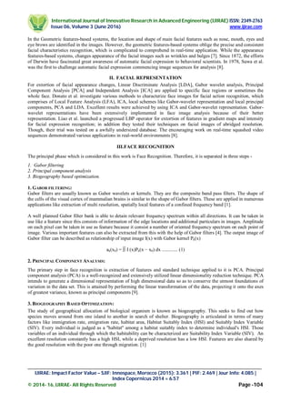 International Journal of Innovative Research in Advanced Engineering (IJIRAE) ISSN: 2349-2763
Issue 06, Volume 3 (June 2016) www.ijirae.com
________________________________________________________________________________________________
IJIRAE: Impact Factor Value – SJIF: Innospace, Morocco (2015): 3.361 | PIF: 2.469 | Jour Info: 4.085 |
Index Copernicus 2014 = 6.57
© 2014- 16, IJIRAE- All Rights Reserved Page -104
In the Geometric features-based systems, the location and shape of main facial features such as nose, mouth, eyes and
eye brows are identified in the images. However, the geometric features-based systems oblige the precise and consistent
facial characteristics recognition, which is complicated to comprehend in real-time application. While the appearance
features-based systems, changes appearance of the facial images such as wrinkles and bulges [7]. Since 1872, the efforts
of Darwin have fascinated great awareness of automatic facial expression to behavioral scientists. In 1978, Suwa et al.
was the first to challenge automatic facial expression commencing image sequences for analysis [8].
II. FACIAL REPRESENTATION
For extortion of facial appearance changes, Linear Discriminate Analysis [LDA], Gabor wavelet analysis, Principal
Component Analysis [PCA] and Independent Analysis [ICA] are applied to specific face regions or sometimes the
whole face. Donato et al. investigate various methods to characterize face images for facial action recognition, which
comprises of Local Feature Analysis (LFA), ICA, local schemes like Gabor-wavelet representation and local principal
components, PCA and LDA. Excellent results were achieved by using ICA and Gabor-wavelet representation. Gabor-
wavelet representations have been extensively implemented in face image analysis because of their better
representation. Liao et al. launched a progressed LBP operator for extortion of features in gradient maps and intensity
for facial expression recognition; in addition they tested their techniques on facial images of abridged resolution.
Though, their trial was tested on a awfully undersized database. The encouraging work on real-time squashed video
sequences demonstrated various applications in real-world environments [8].
III.FACE RECOGNITION
The principal phase which is considered in this work is Face Recognition. Therefore, it is separated in three steps -
1. Gabor filtering
2. Principal component analysis
3. Biogeography based optimization.
1. GABOR FILTERING:
Gabor filters are usually known as Gabor wavelets or kernels. They are the composite band pass filters. The shape of
the cells of the visual cortex of mammalian brains is similar to the shape of Gabor filters. These are applied in numerous
applications like extraction of multi resolution, spatially local features of a confined frequency band [1].
A well planned Gabor filter bank is able to detain relevant frequency spectrum within all directions. It can be taken in
use like a feature since this consists of information of the edge locations and additional particulars in images. Amplitude
on each pixel can be taken in use as feature because it consist a number of oriented frequency spectrum on each point of
image. Various important features can also be extracted from this with the help of Gabor filters [4]. The output image of
Gabor filter can be described as relationship of input image I(x) with Gabor kernel Pk(x)
ak(x0) = ∫∫ I (x)Pk(x − x0) dx ............. (1)
2. PRINCIPAL COMPONENT ANALYSIS:
The primary step in face recognition is extraction of features and standard technique applied to it is PCA. Principal
component analysis (PCA) is a well-recognized and extensively utilized linear dimensionality reduction technique. PCA
intends to generate a dimensional representation of high dimensional data so as to conserve the utmost foundations of
variation in the data set. This is attained by performing the linear transformation of the data, projecting it onto the axes
of greatest variance, known as principal components [9].
3. BIOGEOGRAPHY BASED OPTIMIZATION:
The study of geographical allocation of biological organism is known as biogeography. This seeks to find out how
species moves around from one island to another in search of shelter. Biogeography is articulated in terms of many
factors like immigration rate, emigration rate, habitat area, Habitat Suitably Index (HSI) and Suitably Index Variable
(SIV). Every individual is judged as a ''habitat'' among a habitat suitably index to determine individual's HSI. Those
variables of an individual through which the habitability can be characterized are Suitability Index Variable (SIV). An
excellent resolution constantly has a high HSI, while a deprived resolution has a low HSI. Features are also shared by
the good resolution with the poor one through migration. [1]
 