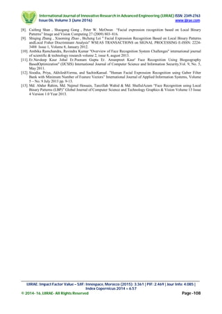 International Journal of Innovative Research in Advanced Engineering (IJIRAE) ISSN: 2349-2763
Issue 06, Volume 3 (June 2016) www.ijirae.com
________________________________________________________________________________________________
IJIRAE: Impact Factor Value – SJIF: Innospace, Morocco (2015): 3.361 | PIF: 2.469 | Jour Info: 4.085 |
Index Copernicus 2014 = 6.57
© 2014- 16, IJIRAE- All Rights Reserved Page -108
[8]. Caifeng Shan , Shaogang Gong , Peter W. McOwan “Facial expression recognition based on Local Binary
Patterns” Image and Vision Computing 27 (2009) 803–816.
[9]. Shiqing Zhang , Xiaoming Zhao , Bicheng Lei '' Facial Expression Recognition Based on Local Binary Patterns
andLocal Fisher Discriminant Analysis'' WSEAS TRANSACTIONS on SIGNAL PROCESSING E-ISSN: 2224-
3488 Issue 1, Volume 8, January 2012.
[10]. Ambika Ramchandra, Ravindra Kumar ''Overview of Face Recognition System Challenges'' international journal
of scientific & technology research volume 2, issue 8, august 2013.
[11]. Er.Navdeep Kaur Johal Er.Poonam Gupta Er. Amanpreet Kaur' Face Recognition Using Biogeography
BasedOptimization'' (IJCSIS) International Journal of Computer Science and Information Security,Vol. 9, No. 5,
May 2011.
[12]. Sisodia, Priya, AkhileshVerma, and SachinKansal. "Human Facial Expression Recognition using Gabor Filter
Bank with Minimum Number of Feature Vectors” International Journal of Applied Information Systems, Volume
5 – No. 9 July 2013 pp. 9-13.
[13]. Md. Abdur Rahim, Md. Najmul Hossain, Tanzillah Wahid & Md. ShafiulAzam “Face Recognition using Local
Binary Patterns (LBP)” Global Journal of Computer Science and Technology Graphics & Vision Volume 13 Issue
4 Version 1.0 Year 2013.
 