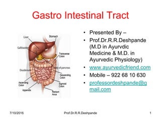 Gastro Intestinal Tract
• Presented By –
• Prof.Dr.R.R.Deshpande
(M.D in Ayurvdic
Medicine & M.D. in
Ayurvedic Physiology)
• www.ayurvedicfriend.com
• Mobile – 922 68 10 630
• professordeshpande@g
mail.com
7/10/2016 Prof.Dr.R.R.Deshpande 1
 