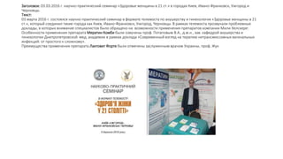 Заголовок: 03.03.2016 г. научно-практический семинар «Здоровье женщины в 21 ст.» в городах Киев, Ивано-Франковск, Ужгород и
Черновцы.
Текст:
03 марта 2016 г. состоялся научно-практический семинар в формате телемоста по акушерству и гинекологии «Здоровье женщины в 21
ст.», который соединил такие города как Киев, Ивано-Франковск, Ужгород, Черновцы. В рамках телемоста прозвучали проблемные
доклады, в которых внимание специалистов было обращено на возможности применения препаратов компании Мили Хелскере:
Особенности применения препарата Мератин Комби были озвучены проф. Потаповым В.А., д.м.н., зав. кафедрой акушерства и
гинекологии Днепропетровской мед. академии в рамках доклада «Современный взгляд на терапию нетрансмиссивных вагинальных
инфекций: от простого к сложному».
Преимущества применения препарата Лактовит Форте были отмечены заслуженным врачом Украины, проф. Жук
 