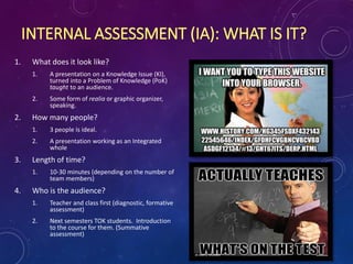 INTERNAL ASSESSMENT (IA): WHAT IS IT?
1. What does it look like?
1. A presentation on a Knowledge Issue (KI),
turned into a Problem of Knowledge (PoK)
taught to an audience.
2. Some form of realia or graphic organizer,
speaking.
2. How many people?
1. 3 people is ideal.
2. A presentation working as an Integrated
whole
3. Length of time?
1. 10-30 minutes (depending on the number of
team members)
4. Who is the audience?
1. Teacher and class first (diagnostic, formative
assessment)
2. Next semesters TOK students. Introduction
to the course for them. (Summative
assessment)
 