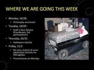 WHERE WE ARE GOING THIS WEEK
• Monday, 10/28:
• Philosophy and Death
• Tuesday, 10/29:
• Draft 2 Peer Review
(Pseudonym, full
participation!)
• Thursday, 10/31:
• Halloween Activity
• Friday, 11/1:
• No class, Submit IK Local
Application Activity via
Managebac
• Presentations on Monday.
 