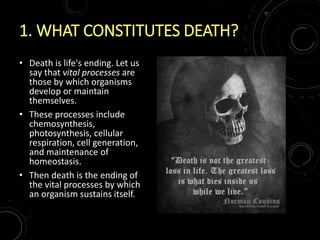 1. WHAT CONSTITUTES DEATH?
• Death is life's ending. Let us
say that vital processes are
those by which organisms
develop or maintain
themselves.
• These processes include
chemosynthesis,
photosynthesis, cellular
respiration, cell generation,
and maintenance of
homeostasis.
• Then death is the ending of
the vital processes by which
an organism sustains itself.
 