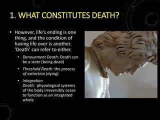1. WHAT CONSTITUTES DEATH?
• However, life's ending is one
thing, and the condition of
having life over is another.
‘Death’ can refer to either.
• Denouement Death: Death can
be a state (being dead)
• Threshold Death: the process
of extinction (dying)
• Integration
Death: physiological systems
of the body irreversibly cease
to function as an integrated
whole
 