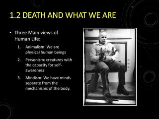 1.2 DEATH AND WHAT WE ARE
• Three Main views of
Human Life:
1. Animalism: We are
physical human beings
2. Personism: creatures with
the capacity for self-
awareness
3. Mindism: We have minds
separate from the
mechanisms of the body.
 