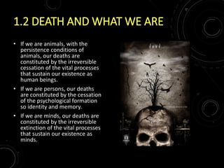 1.2 DEATH AND WHAT WE ARE
• If we are animals, with the
persistence conditions of
animals, our deaths are
constituted by the irreversible
cessation of the vital processes
that sustain our existence as
human beings.
• If we are persons, our deaths
are constituted by the cessation
of the psychological formation
so identity and memory.
• If we are minds, our deaths are
constituted by the irreversible
extinction of the vital processes
that sustain our existence as
minds.
 
