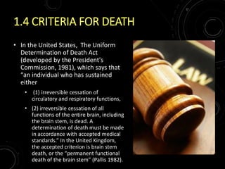 1.4 CRITERIA FOR DEATH
• In the United States, The Uniform
Determination of Death Act
(developed by the President's
Commission, 1981), which says that
“an individual who has sustained
either
• (1) irreversible cessation of
circulatory and respiratory functions,
• (2) irreversible cessation of all
functions of the entire brain, including
the brain stem, is dead. A
determination of death must be made
in accordance with accepted medical
standards.” In the United Kingdom,
the accepted criterion is brain stem
death, or the “permanent functional
death of the brain stem” (Pallis 1982).
 