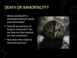 DEATH OR IMMORTALITY?
• What cost/benefit is
developed between death
and immortality?
• How do we perceive of
living as immortals? Can
we view our lives beyond
our own evolution?
• How does time relate to
immortal persons?
 