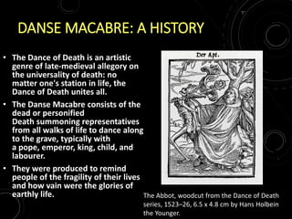 DANSE MACABRE: A HISTORY
• The Dance of Death is an artistic
genre of late-medieval allegory on
the universality of death: no
matter one's station in life, the
Dance of Death unites all.
• The Danse Macabre consists of the
dead or personified
Death summoning representatives
from all walks of life to dance along
to the grave, typically with
a pope, emperor, king, child, and
labourer.
• They were produced to remind
people of the fragility of their lives
and how vain were the glories of
earthly life. The Abbot, woodcut from the Dance of Death
series, 1523–26, 6.5 x 4.8 cm by Hans Holbein
the Younger.
 