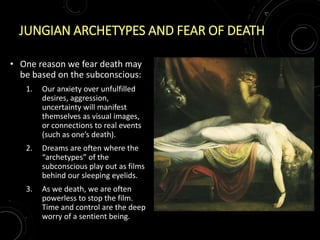 JUNGIAN ARCHETYPES AND FEAR OF DEATH
• One reason we fear death may
be based on the subconscious:
1. Our anxiety over unfulfilled
desires, aggression,
uncertainty will manifest
themselves as visual images,
or connections to real events
(such as one’s death).
2. Dreams are often where the
“archetypes” of the
subconscious play out as films
behind our sleeping eyelids.
3. As we death, we are often
powerless to stop the film.
Time and control are the deep
worry of a sentient being.
 