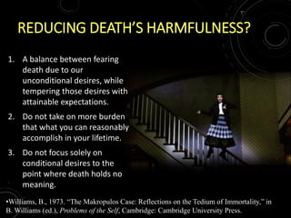 REDUCING DEATH’S HARMFULNESS?
1. A balance between fearing
death due to our
unconditional desires, while
tempering those desires with
attainable expectations.
2. Do not take on more burden
that what you can reasonably
accomplish in your lifetime.
3. Do not focus solely on
conditional desires to the
point where death holds no
meaning.
•Williams, B., 1973. “The Makropulos Case: Reflections on the Tedium of Immortality,” in
B. Williams (ed.), Problems of the Self, Cambridge: Cambridge University Press.
 