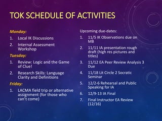 TOK SCHEDULE OF ACTIVITIES
Monday:
1. Local IK Discussions
2. Internal Assessment
Workshop
Tuesday:
1. Review: Logic and the Game
of Clue!
2. Research Skills: Language
Clarity and Definitions
Friday:
1. LACMA field trip or alternative
assignment (for those who
can’t come)
Upcoming due-dates:
1. 11/5 IK Observations due on
MB
2. 11/11 IA presentation rough
draft (high res pictures and
titles)
3. 11/12 EA Peer Review Analysis 3
Due
4. 11/18 Lit Circle 2 Socratic
Seminar
5. 12/2-6 Rehearsal and Public
Speaking for IA
6. 12/9-13 IA Final
7. Final Instructor EA Review
(12/16)
 