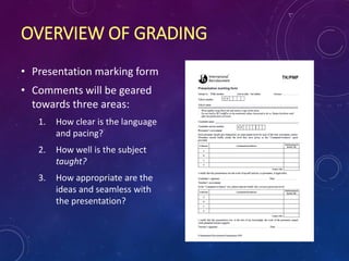 OVERVIEW OF GRADING
• Presentation marking form
• Comments will be geared
towards three areas:
1. How clear is the language
and pacing?
2. How well is the subject
taught?
3. How appropriate are the
ideas and seamless with
the presentation?
 