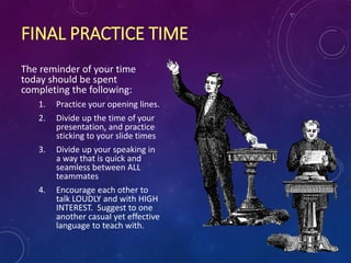 FINAL PRACTICE TIME
The reminder of your time
today should be spent
completing the following:
1. Practice your opening lines.
2. Divide up the time of your
presentation, and practice
sticking to your slide times
3. Divide up your speaking in
a way that is quick and
seamless between ALL
teammates
4. Encourage each other to
talk LOUDLY and with HIGH
INTEREST. Suggest to one
another casual yet effective
language to teach with.
 