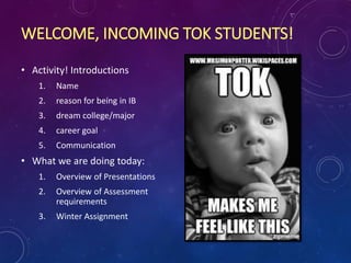 WELCOME, INCOMING TOK STUDENTS!
• Activity! Introductions
1. Name
2. reason for being in IB
3. dream college/major
4. career goal
5. Communication
• What we are doing today:
1. Overview of Presentations
2. Overview of Assessment
requirements
3. Winter Assignment
 