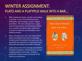 WINTER ASSIGNMENT:
PLATO AND A PLATYPUS WALK INTO A BAR…
1. After reading the book, consider and analyze
1 concept in each of the following areas:
Philosophy, epistemology, reason, religion,
and ethics. Sift each concept into a single,
overarching question (avoid being simplistic,
your question should be open-ended and
nuanced to allow for a conversation, not a
definite answer).
2. Next, articulate your own view about these
topics according to your prior knowledge.
Include specific examples from your own life,
especially any arguments or interactions you
have had with people who differ from you.
3. Lastly, discuss how the concepts presented in
the book changed or reinforced your current
understanding of each topic. Include a
prediction towards areas of interest in the
future as a conclusion.
 